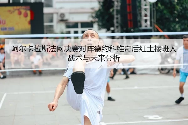 阿尔卡拉斯法网决赛对阵德约科维奇后红土接班人战术与未来分析